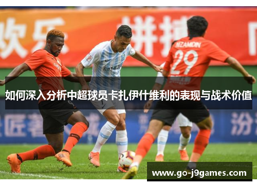 如何深入分析中超球员卡扎伊什维利的表现与战术价值