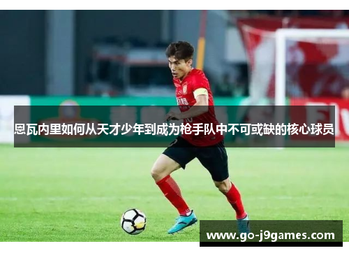 恩瓦内里如何从天才少年到成为枪手队中不可或缺的核心球员