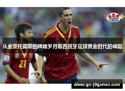 从金童托雷斯的辉煌岁月看西班牙足球黄金时代的崛起 从金童托雷斯的辉煌岁月看西班牙足球黄金时代的崛起