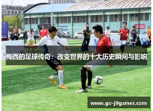 梅西的足球传奇:改变世界的十大历史瞬间与影响 梅西的足球传奇:改变世界的十大历史瞬间与影响