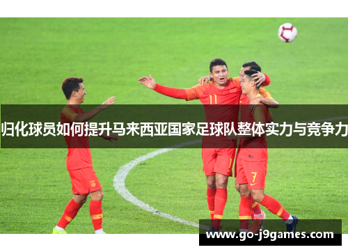 归化球员如何提升马来西亚国家足球队整体实力与竞争力