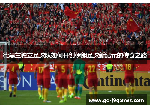 德黑兰独立足球队如何开创伊朗足球新纪元的传奇之路 德黑兰独立足球队如何开创伊朗足球新纪元的传奇之路