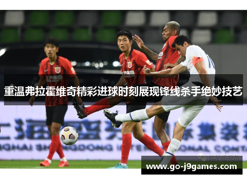 重温弗拉霍维奇精彩进球时刻展现锋线杀手绝妙技艺 重温弗拉霍维奇精彩进球时刻展现锋线杀手绝妙技艺